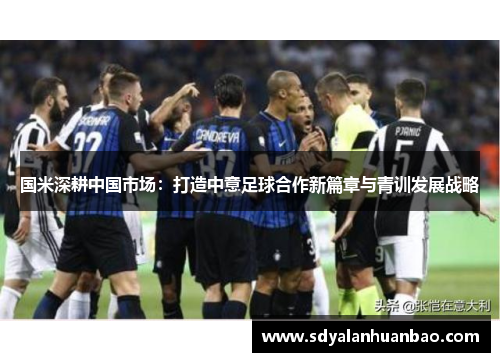国米深耕中国市场:打造中意足球合作新篇章与青训发展战略 国米深耕中国市场:打造中意足球合作新篇章与青训发展战略