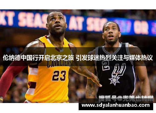 伦纳德中国行开启北京之旅 引发球迷热烈关注与媒体热议